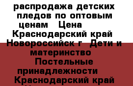 распродажа детских пледов по оптовым ценам › Цена ­ 500 - Краснодарский край, Новороссийск г. Дети и материнство » Постельные принадлежности   . Краснодарский край,Новороссийск г.